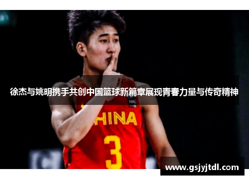 徐杰与姚明携手共创中国篮球新篇章展现青春力量与传奇精神