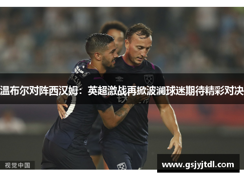 温布尔对阵西汉姆：英超激战再掀波澜球迷期待精彩对决